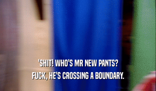 'SHIT! WHO'S MR NEW PANTS? FUCK, HE'S CROSSING A BOUNDARY. 