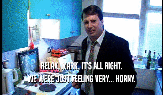 RELAX, MARK, IT'S ALL RIGHT. WE WERE JUST FEELING VERY... HORNY. 