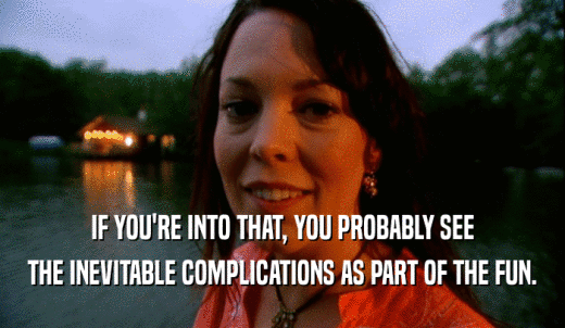 IF YOU'RE INTO THAT, YOU PROBABLY SEE THE INEVITABLE COMPLICATIONS AS PART OF THE FUN. 