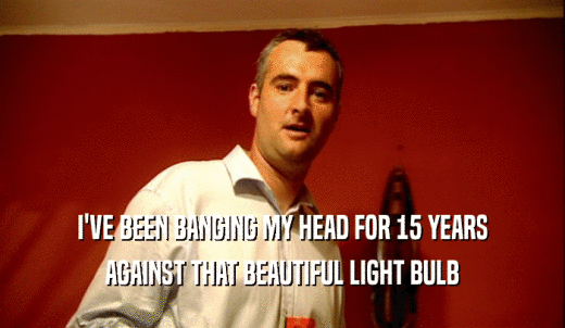 I'VE BEEN BANGING MY HEAD FOR 15 YEARS AGAINST THAT BEAUTIFUL LIGHT BULB 