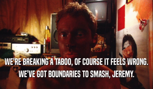 WE'RE BREAKING A TABOO, OF COURSE IT FEELS WRONG. WE'VE GOT BOUNDARIES TO SMASH, JEREMY. 