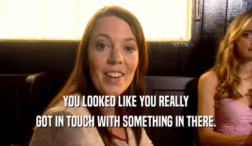 YOU LOOKED LIKE YOU REALLY GOT IN TOUCH WITH SOMETHING IN THERE. 