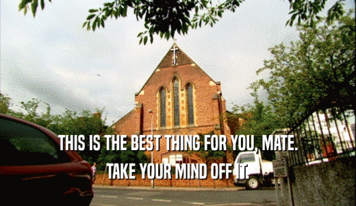 THIS IS THE BEST THING FOR YOU, MATE. TAKE YOUR MIND OFF IT. 