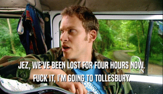 JEZ, WE'VE BEEN LOST FOR FOUR HOURS NOW. FUCK IT, I'M GOING TO TOLLESBURY. 