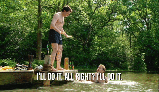 I'LL DO IT. ALL RIGHT? I'LL DO IT.  