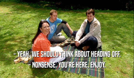 - YEAH. WE SHOULD THINK ABOUT HEADING OFF. - NONSENSE. YOU'RE HERE, ENJOY. 