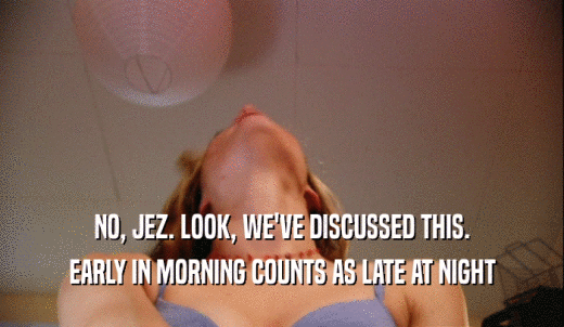 NO, JEZ. LOOK, WE'VE DISCUSSED THIS. EARLY IN MORNING COUNTS AS LATE AT NIGHT 