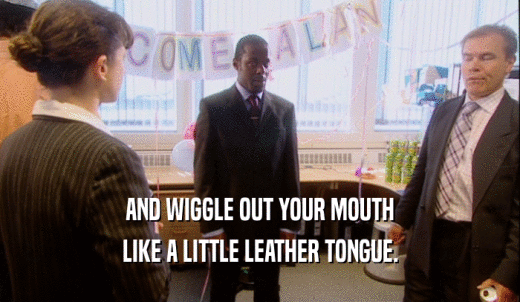 AND WIGGLE OUT YOUR MOUTH LIKE A LITTLE LEATHER TONGUE. 