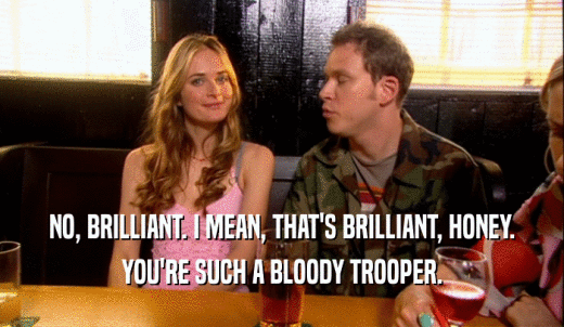 NO, BRILLIANT. I MEAN, THAT'S BRILLIANT, HONEY. YOU'RE SUCH A BLOODY TROOPER. 