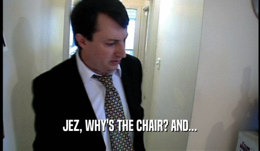JEZ, WHY'S THE CHAIR? AND...  