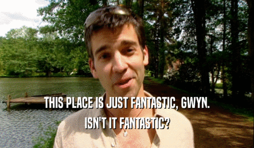 THIS PLACE IS JUST FANTASTIC, GWYN. ISN'T IT FANTASTIC? 