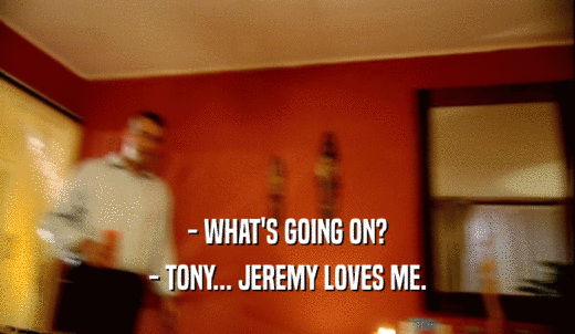 - WHAT'S GOING ON? - TONY... JEREMY LOVES ME. 
