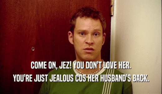 COME ON, JEZ! YOU DON'T LOVE HER. YOU'RE JUST JEALOUS COS HER HUSBAND'S BACK. 