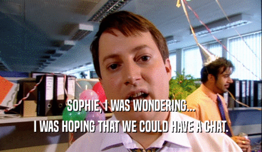 SOPHIE, I WAS WONDERING... I WAS HOPING THAT WE COULD HAVE A CHAT. 
