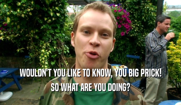 WOULDN'T YOU LIKE TO KNOW, YOU BIG PRICK! SO WHAT ARE YOU DOING? 