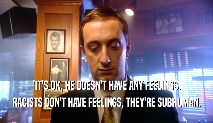 'IT'S OK, HE DOESN'T HAVE ANY FEELINGS. RACISTS DON'T HAVE FEELINGS, THEY'RE SUBHUMAN. 