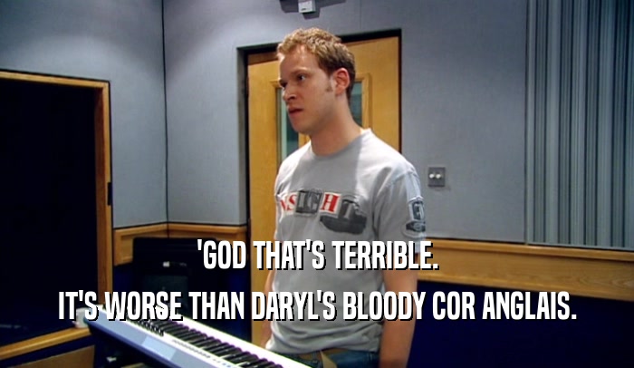 'GOD THAT'S TERRIBLE. IT'S WORSE THAN DARYL'S BLOODY COR ANGLAIS. 