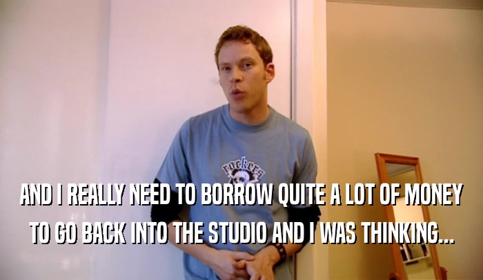 AND I REALLY NEED TO BORROW QUITE A LOT OF MONEY
 TO GO BACK INTO THE STUDIO AND I WAS THINKING...
 