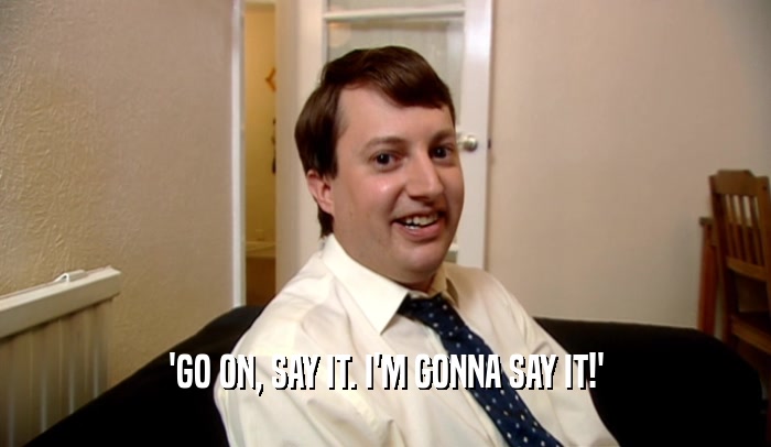 'GO ON, SAY IT. I'M GONNA SAY IT!'  