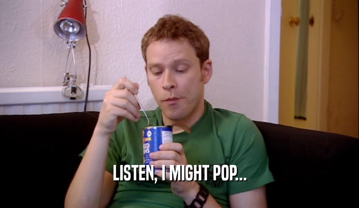 LISTEN, I MIGHT POP...  