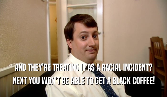 AND THEY'RE TREATING IT AS A RACIAL INCIDENT? NEXT YOU WON'T BE ABLE TO GET A BLACK COFFEE! 