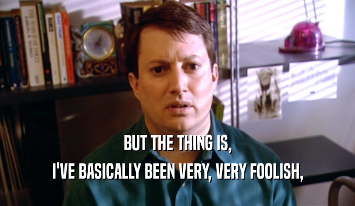 BUT THE THING IS, I'VE BASICALLY BEEN VERY, VERY FOOLISH, 