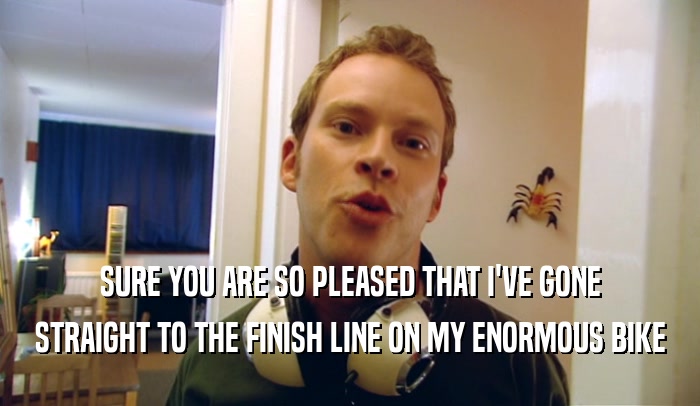SURE YOU ARE SO PLEASED THAT I'VE GONE STRAIGHT TO THE FINISH LINE ON MY ENORMOUS BIKE 