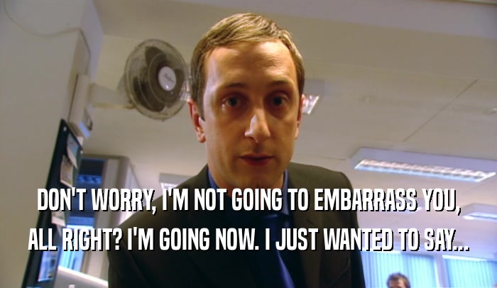 DON'T WORRY, I'M NOT GOING TO EMBARRASS YOU, ALL RIGHT? I'M GOING NOW. I JUST WANTED TO SAY... 