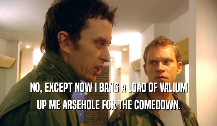 NO, EXCEPT NOW I BANG A LOAD OF VALIUM UP ME ARSEHOLE FOR THE COMEDOWN. 