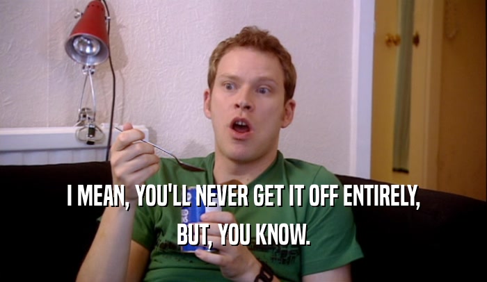 I MEAN, YOU'LL NEVER GET IT OFF ENTIRELY, BUT, YOU KNOW. 