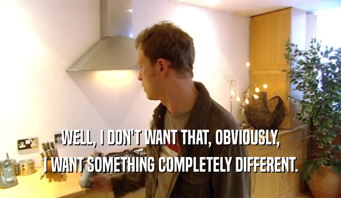 WELL, I DON'T WANT THAT, OBVIOUSLY, I WANT SOMETHING COMPLETELY DIFFERENT. 