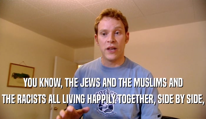 YOU KNOW, THE JEWS AND THE MUSLIMS AND THE RACISTS ALL LIVING HAPPILY TOGETHER, SIDE BY SIDE, 