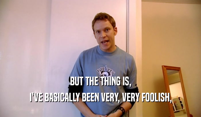 BUT THE THING IS, I'VE BASICALLY BEEN VERY, VERY FOOLISH, 