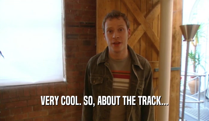 VERY COOL. SO, ABOUT THE TRACK...  