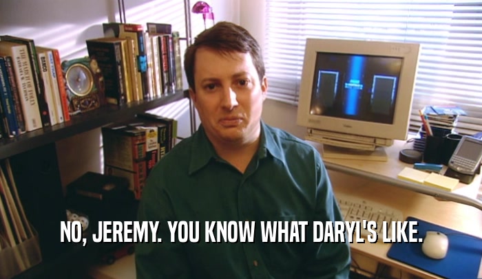 NO, JEREMY. YOU KNOW WHAT DARYL'S LIKE.  