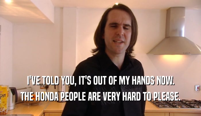I'VE TOLD YOU, IT'S OUT OF MY HANDS NOW. THE HONDA PEOPLE ARE VERY HARD TO PLEASE. 