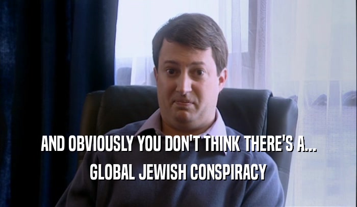 AND OBVIOUSLY YOU DON'T THINK THERE'S A... GLOBAL JEWISH CONSPIRACY 
