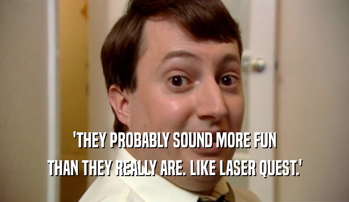 'THEY PROBABLY SOUND MORE FUN THAN THEY REALLY ARE. LIKE LASER QUEST.' 