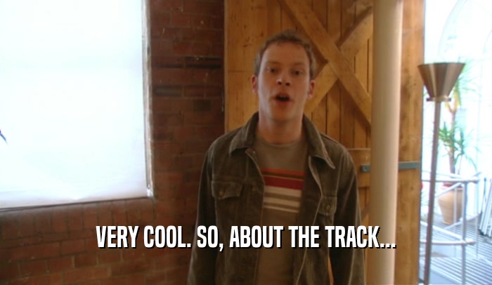 VERY COOL. SO, ABOUT THE TRACK...  