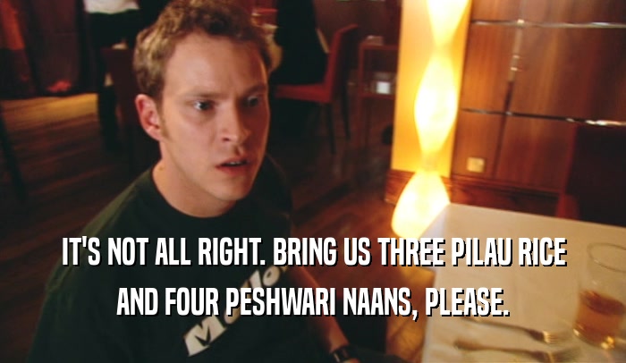 IT'S NOT ALL RIGHT. BRING US THREE PILAU RICE AND FOUR PESHWARI NAANS, PLEASE. 