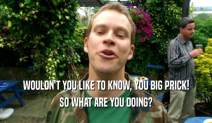 WOULDN'T YOU LIKE TO KNOW, YOU BIG PRICK! SO WHAT ARE YOU DOING? 