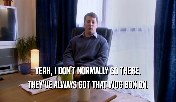 YEAH, I DON'T NORMALLY GO THERE. THEY'VE ALWAYS GOT THAT WOG BOX ON. 