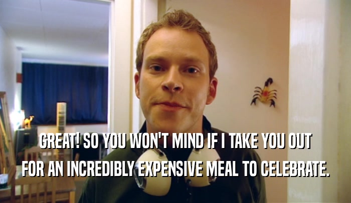 GREAT! SO YOU WON'T MIND IF I TAKE YOU OUT FOR AN INCREDIBLY EXPENSIVE MEAL TO CELEBRATE. 