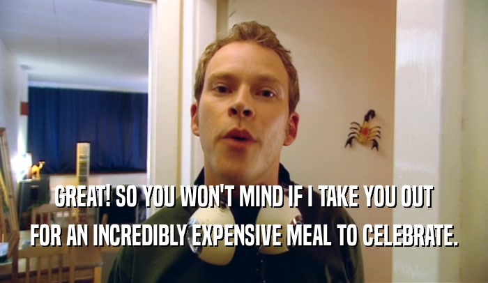GREAT! SO YOU WON'T MIND IF I TAKE YOU OUT FOR AN INCREDIBLY EXPENSIVE MEAL TO CELEBRATE. 