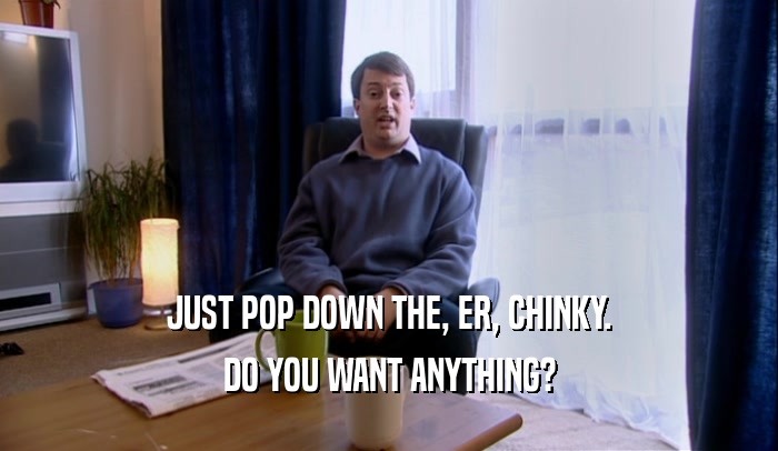 JUST POP DOWN THE, ER, CHINKY. DO YOU WANT ANYTHING? 