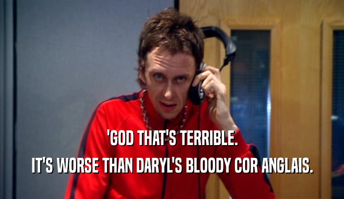 'GOD THAT'S TERRIBLE. IT'S WORSE THAN DARYL'S BLOODY COR ANGLAIS. 
