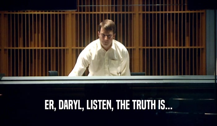 ER, DARYL, LISTEN, THE TRUTH IS...  