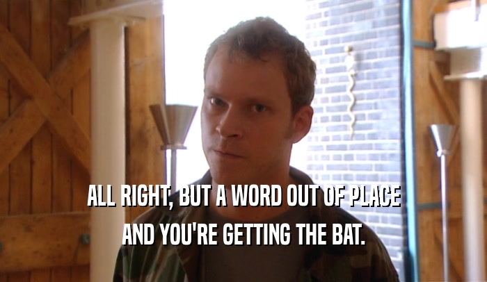 ALL RIGHT, BUT A WORD OUT OF PLACE AND YOU'RE GETTING THE BAT. 