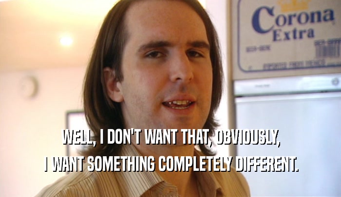 WELL, I DON'T WANT THAT, OBVIOUSLY, I WANT SOMETHING COMPLETELY DIFFERENT. 