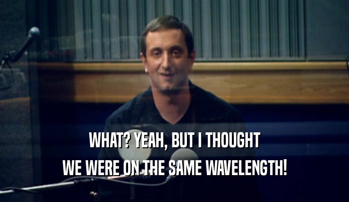 WHAT? YEAH, BUT I THOUGHT WE WERE ON THE SAME WAVELENGTH! 
